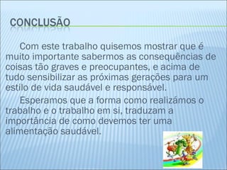Com este trabalho quisemos mostrar que é muito importante sabermos as consequências de coisas tão graves e preocupantes, e acima de tudo sensibilizar as próximas gerações para um estilo de vida saudável e responsável. Esperamos que a forma como realizámos o trabalho e o trabalho em si, traduzam a importância de como devemos ter uma alimentação saudável.  