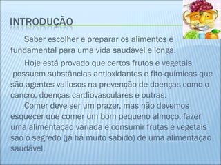 Saber escolher e preparar os alimentos é fundamental para uma vida saudável e longa. Hoje está provado que certos frutos e vegetais  possuem substâncias antioxidantes e fito-químicas que são agentes valiosos na prevenção de doenças como o cancro, doenças cardiovasculares e outras.  Comer deve ser um prazer, mas não devemos esquecer que comer um bom pequeno almoço, fazer uma alimentação variada e consumir frutas e vegetais são o segredo (já há muito sabido) de uma alimentação saudável.  