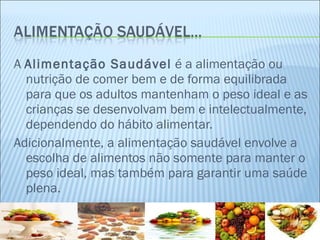 A  Alimentação Saudável  é a alimentação ou nutrição de comer bem e de forma equilibrada para que os adultos mantenham o peso ideal e as crianças se desenvolvam bem e intelectualmente, dependendo do hábito alimentar.  Adicionalmente, a alimentação saudável envolve a escolha de alimentos não somente para manter o peso ideal, mas também para garantir uma saúde plena. 