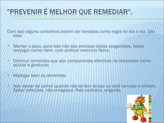 Com isso alguns conselhos podem ser tomados como regra no dia a dia. São eles: Manter o peso, para isso não são precisas dietas exageradas, basta conjugar comer bem, com praticar exercício físico; Diminuir alimentos que são componentes efectivos na obesidade como: açúcar e gorduras; Mastigar bem os alimentos; Não deixar de comer quando não se tem tempo ou está nervoso e irritado. Saltar refeições, não emagrece. Pelo contrário, engorda. 