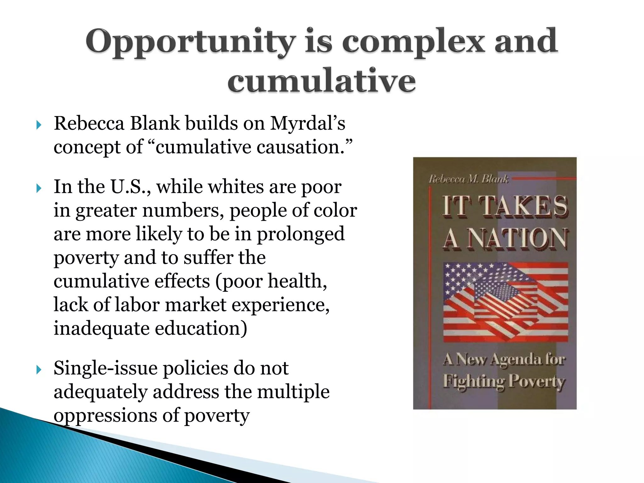    Rebecca Blank builds on Myrdal’s
    concept of ―cumulative causation.‖

   In the U.S., while whites are poor
    in greater numbers, people of color
    are more likely to be in prolonged
    poverty and to suffer the
    cumulative effects (poor health,
    lack of labor market experience,
    inadequate education)

   Single-issue policies do not
    adequately address the multiple
    oppressions of poverty
 