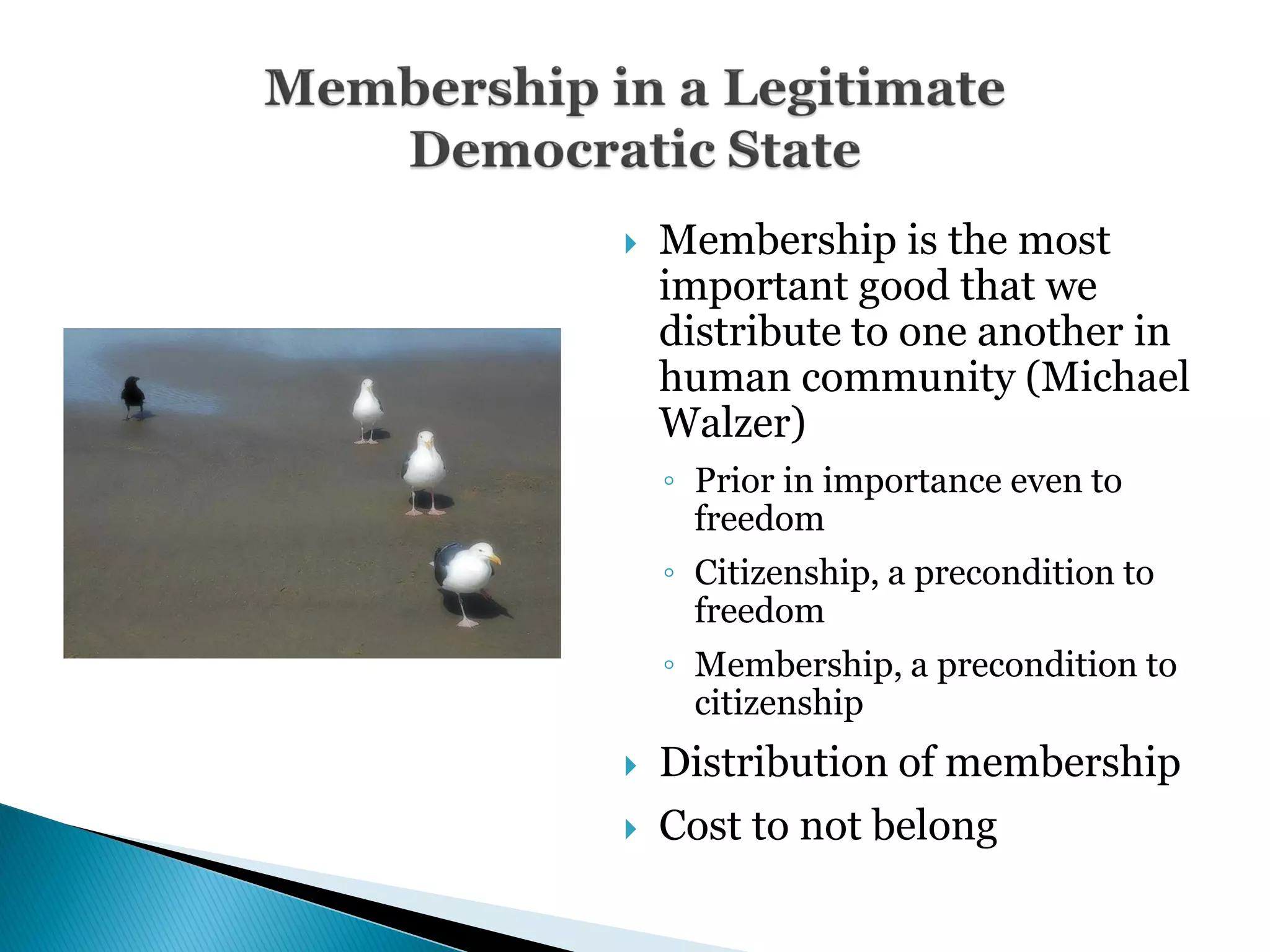    Membership is the most
    important good that we
    distribute to one another in
    human community (Michael
    Walzer)
    ◦ Prior in importance even to
      freedom
    ◦ Citizenship, a precondition to
      freedom
    ◦ Membership, a precondition to
      citizenship
   Distribution of membership
   Cost to not belong
 