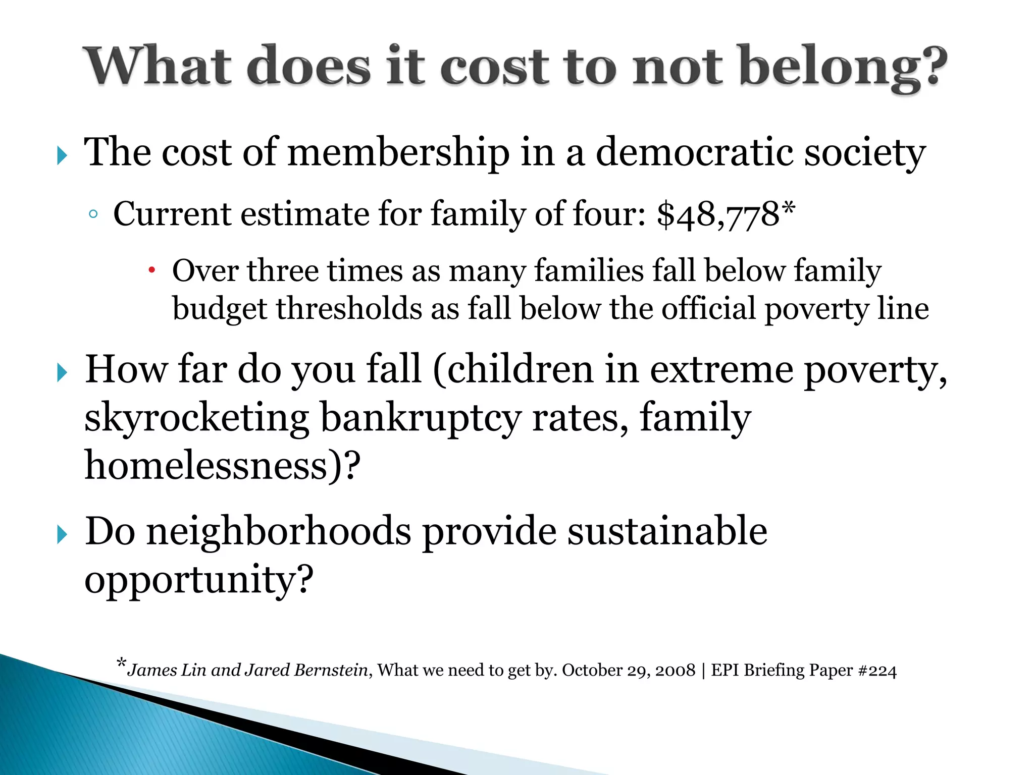    The cost of membership in a democratic society
    ◦ Current estimate for family of four: $48,778*
         Over three times as many families fall below family
          budget thresholds as fall below the official poverty line

   How far do you fall (children in extreme poverty,
    skyrocketing bankruptcy rates, family
    homelessness)?
   Do neighborhoods provide sustainable
    opportunity?

     *James Lin and Jared Bernstein, What we need to get by. October 29, 2008 | EPI Briefing Paper #224
 