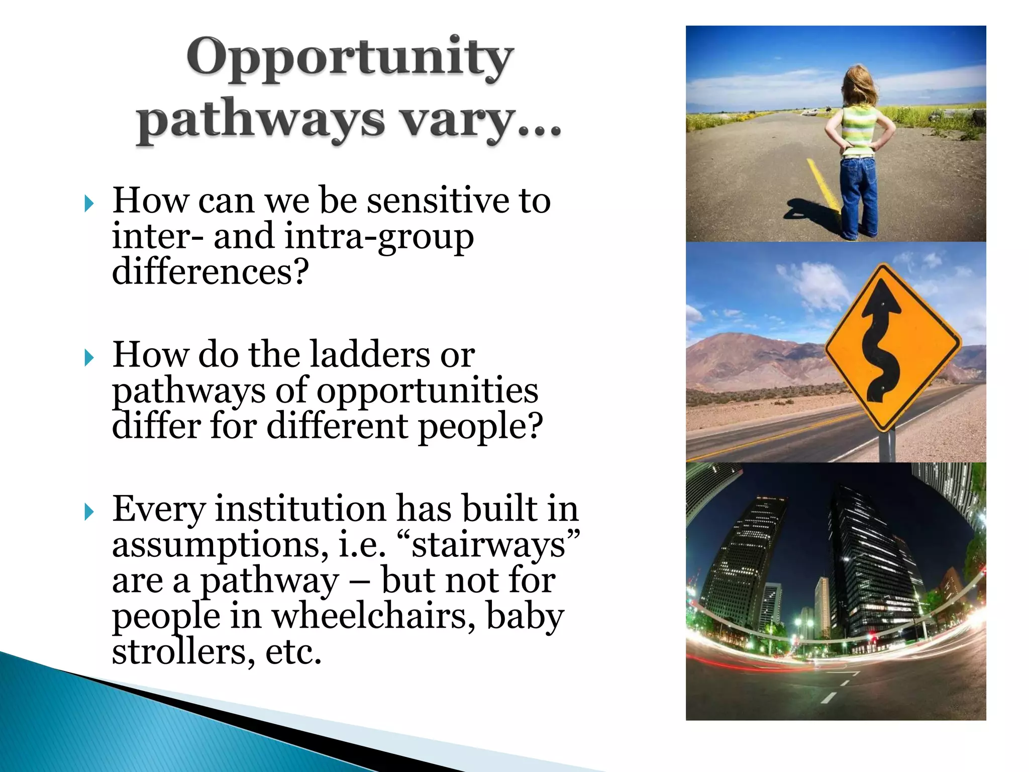    How can we be sensitive to
    inter- and intra-group
    differences?

   How do the ladders or
    pathways of opportunities
    differ for different people?

   Every institution has built in
    assumptions, i.e. ―stairways‖
    are a pathway – but not for
    people in wheelchairs, baby
    strollers, etc.
 