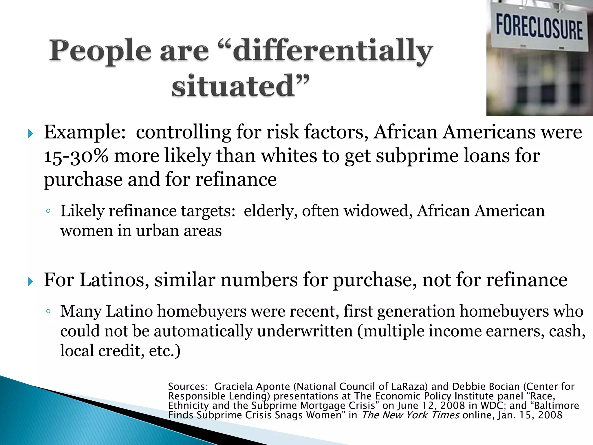    Example: controlling for risk factors, African Americans were
    15-30% more likely than whites to get subprime loans for
    purchase and for refinance
    ◦ Likely refinance targets: elderly, often widowed, African American
      women in urban areas


   For Latinos, similar numbers for purchase, not for refinance
    ◦ Many Latino homebuyers were recent, first generation homebuyers who
      could not be automatically underwritten (multiple income earners, cash,
      local credit, etc.)

                    Sources: Graciela Aponte (National Council of LaRaza) and Debbie Bocian (Center for
                    Responsible Lending) presentations at The Economic Policy Institute panel “Race,
                    Ethnicity and the Subprime Mortgage Crisis” on June 12, 2008 in WDC; and “Baltimore
                    Finds Subprime Crisis Snags Women” in The New York Times online, Jan. 15, 2008
 
