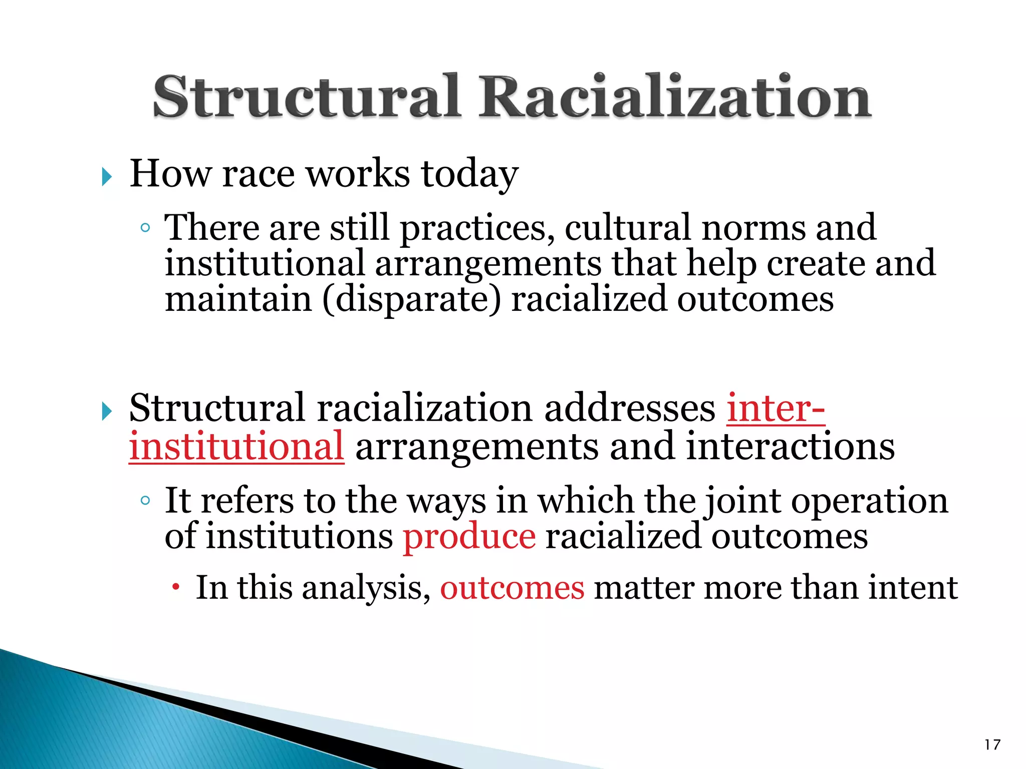    How race works today
    ◦ There are still practices, cultural norms and
      institutional arrangements that help create and
      maintain (disparate) racialized outcomes

   Structural racialization addresses inter-
    institutional arrangements and interactions
    ◦ It refers to the ways in which the joint operation
      of institutions produce racialized outcomes
       In this analysis, outcomes matter more than intent



                                                             17
 