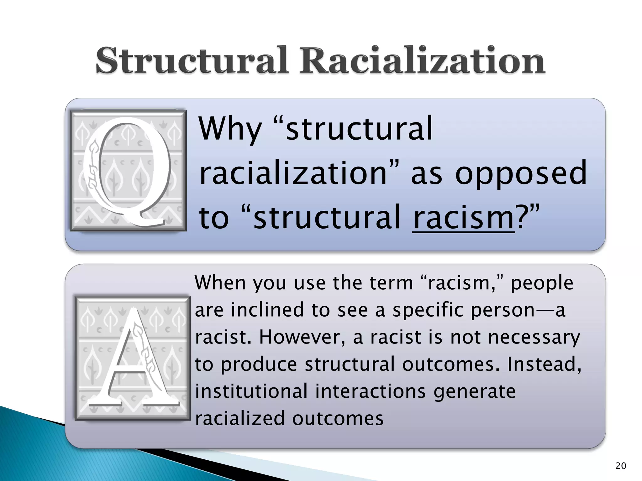 Why “structural
racialization” as opposed
to “structural racism?”
When you use the term “racism,” people
are inclined to see a specific person—a
racist. However, a racist is not necessary
to produce structural outcomes. Instead,
institutional interactions generate
racialized outcomes

                                             20
 