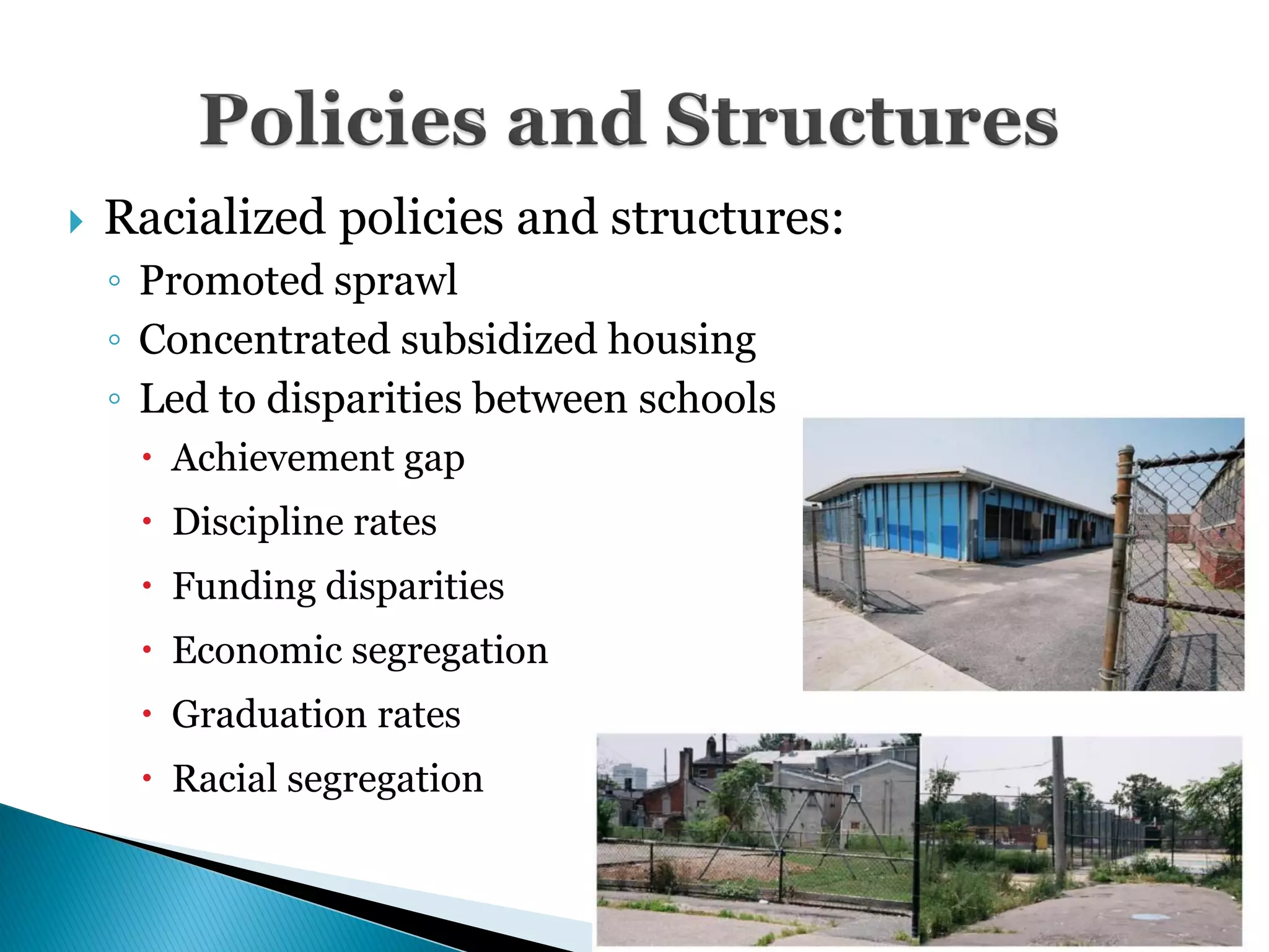    Racialized policies and structures:
    ◦ Promoted sprawl
    ◦ Concentrated subsidized housing
    ◦ Led to disparities between schools
      Achievement gap
      Discipline rates
      Funding disparities
      Economic segregation
      Graduation rates
      Racial segregation


                                           23
 