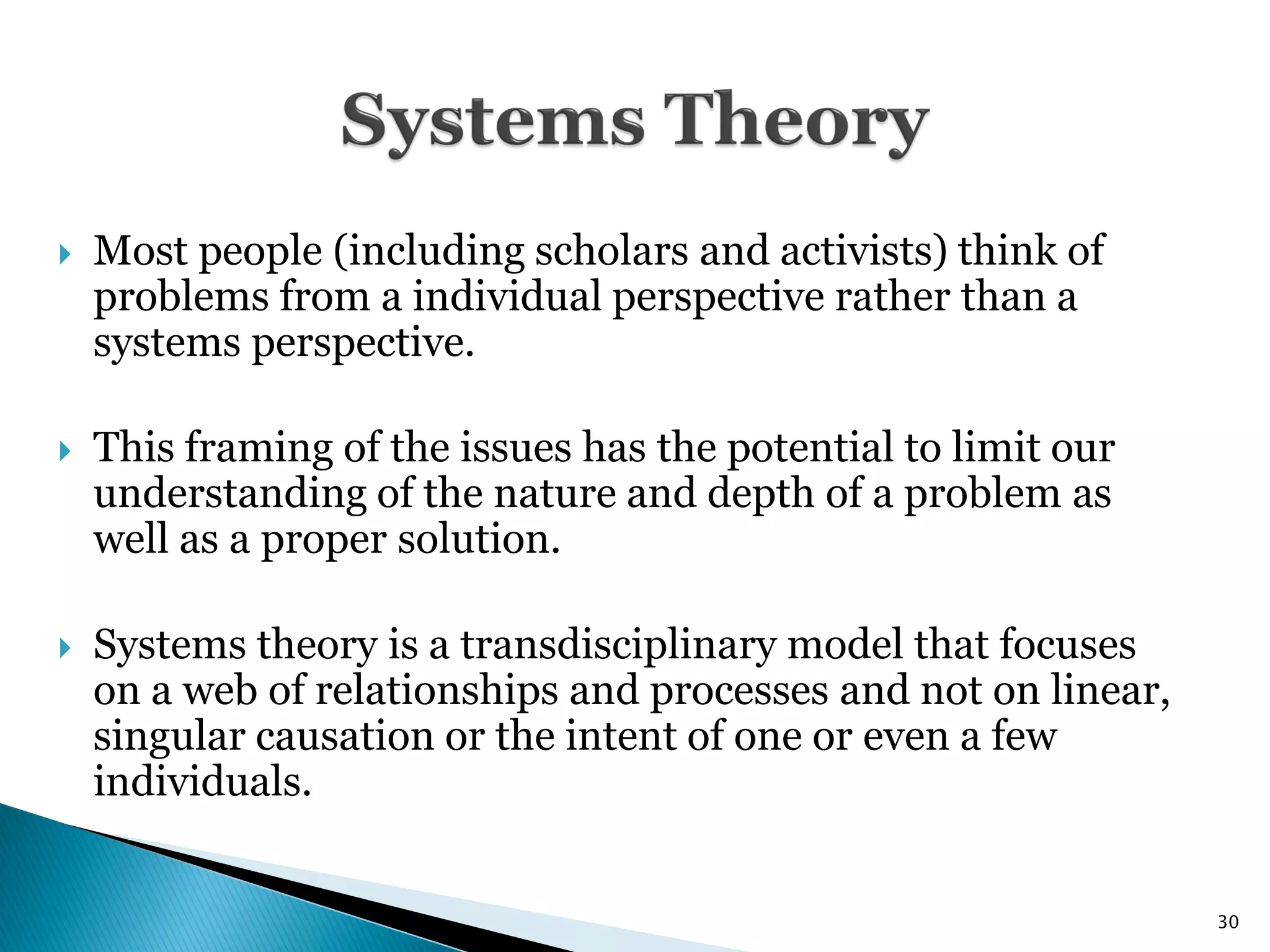    Most people (including scholars and activists) think of
    problems from a individual perspective rather than a
    systems perspective.

   This framing of the issues has the potential to limit our
    understanding of the nature and depth of a problem as
    well as a proper solution.

   Systems theory is a transdisciplinary model that focuses
    on a web of relationships and processes and not on linear,
    singular causation or the intent of one or even a few
    individuals.


                                                                 30
 