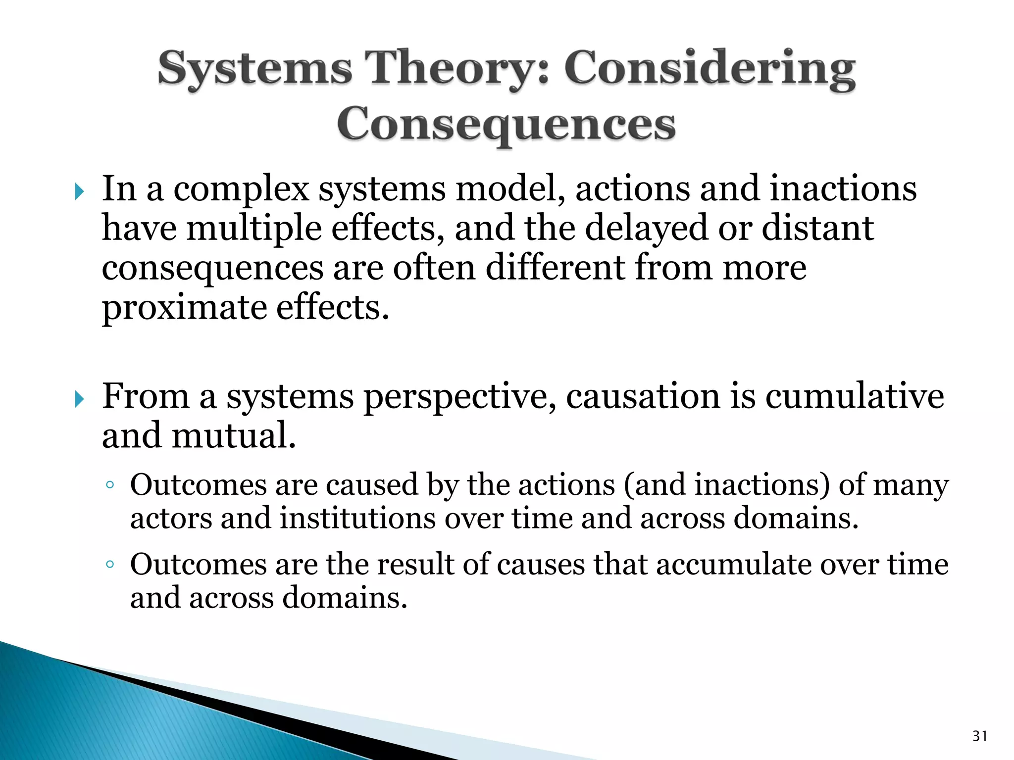    In a complex systems model, actions and inactions
    have multiple effects, and the delayed or distant
    consequences are often different from more
    proximate effects.

   From a systems perspective, causation is cumulative
    and mutual.
    ◦ Outcomes are caused by the actions (and inactions) of many
      actors and institutions over time and across domains.
    ◦ Outcomes are the result of causes that accumulate over time
      and across domains.



                                                                    31
 