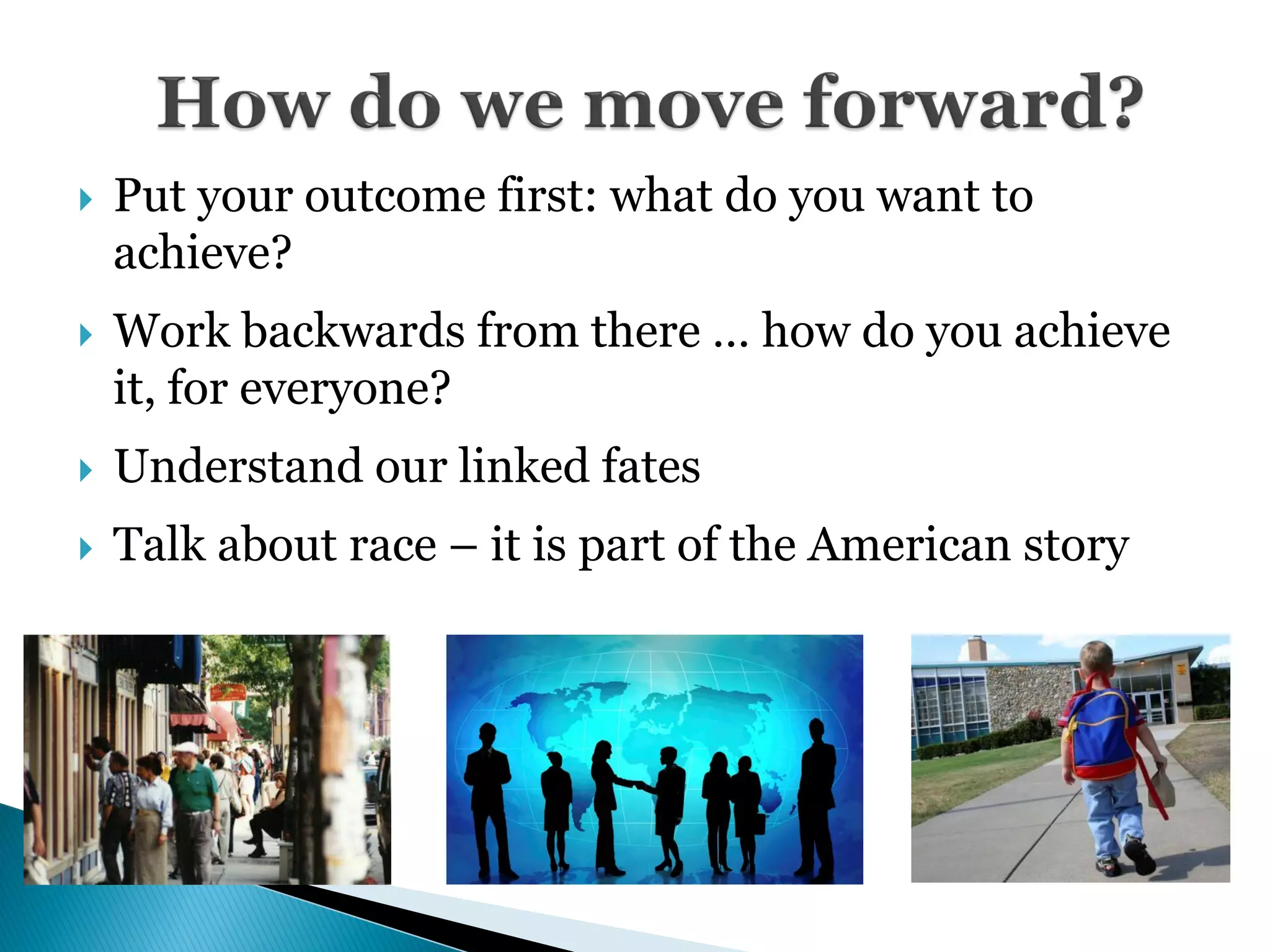    Put your outcome first: what do you want to
    achieve?
   Work backwards from there … how do you achieve
    it, for everyone?
   Understand our linked fates
   Talk about race – it is part of the American story
 