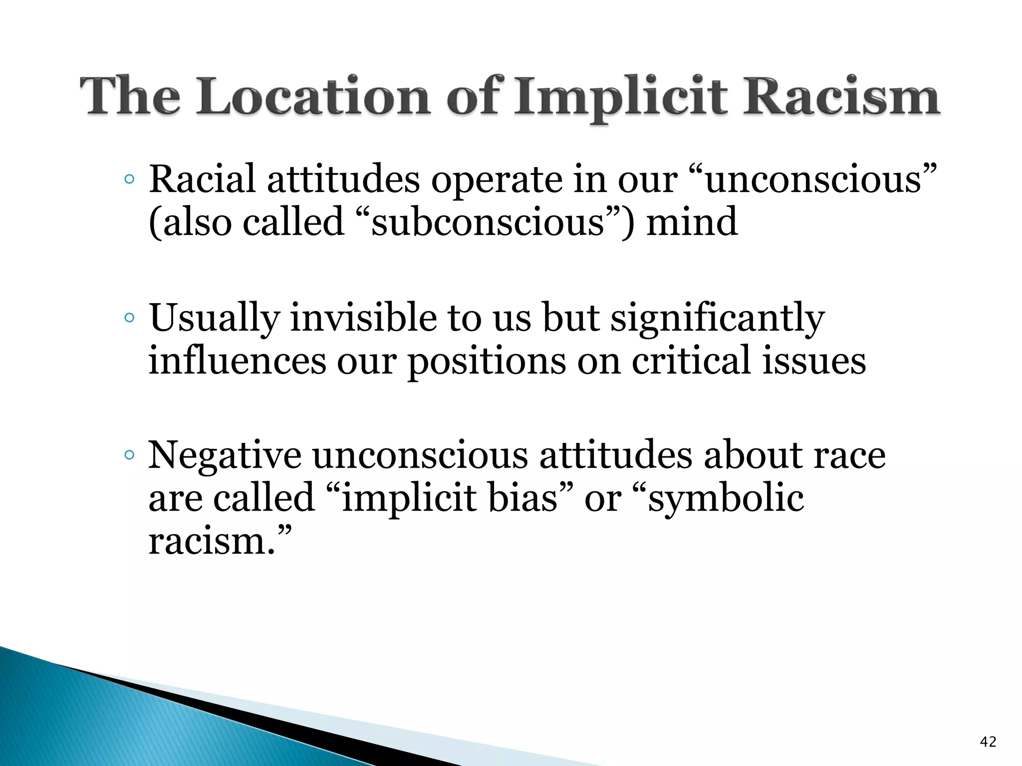 ◦ Racial attitudes operate in our ―unconscious‖
  (also called ―subconscious‖) mind

◦ Usually invisible to us but significantly
  influences our positions on critical issues

◦ Negative unconscious attitudes about race
  are called ―implicit bias‖ or ―symbolic
  racism.‖



                                                  42
 