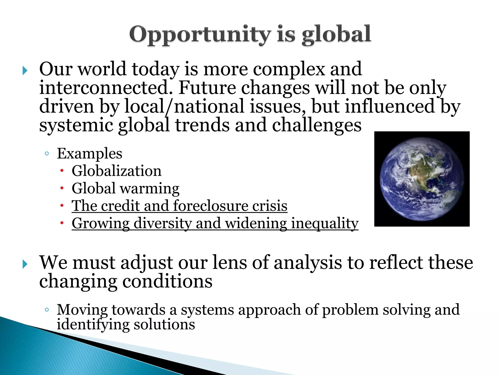 5      Our world today is more complex and
        interconnected. Future changes will not be only
        driven by local/national issues, but influenced by
        systemic global trends and challenges
        ◦ Examples
           Globalization
           Global warming
           The credit and foreclosure crisis
           Growing diversity and widening inequality

       We must adjust our lens of analysis to reflect these
        changing conditions
        ◦ Moving towards a systems approach of problem solving and
          identifying solutions
 