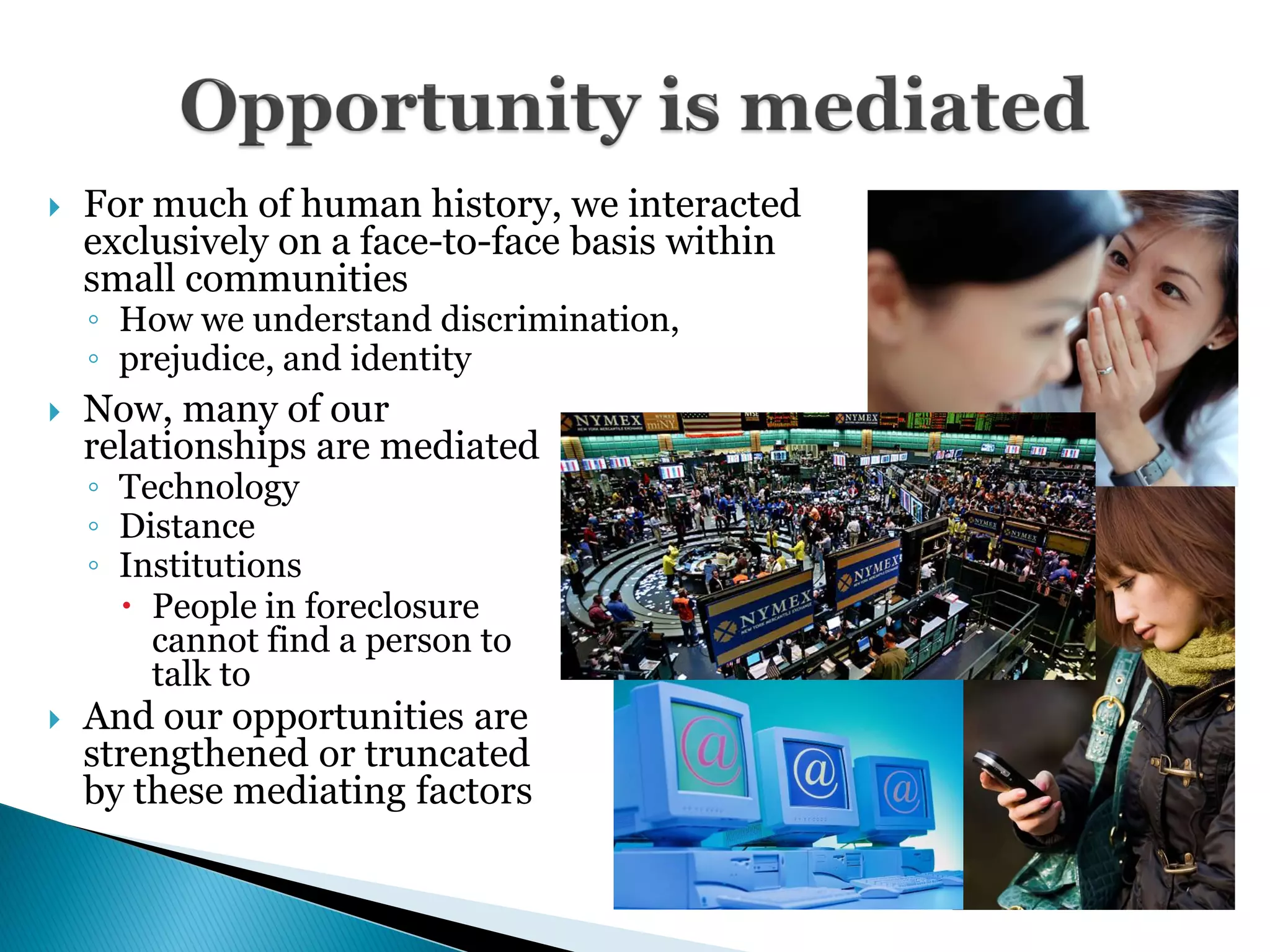    For much of human history, we interacted
    exclusively on a face-to-face basis within
    small communities
    ◦ How we understand discrimination,
    ◦ prejudice, and identity
   Now, many of our
    relationships are mediated
    ◦ Technology
    ◦ Distance
    ◦ Institutions
       People in foreclosure
        cannot find a person to
        talk to
   And our opportunities are
    strengthened or truncated
    by these mediating factors
 