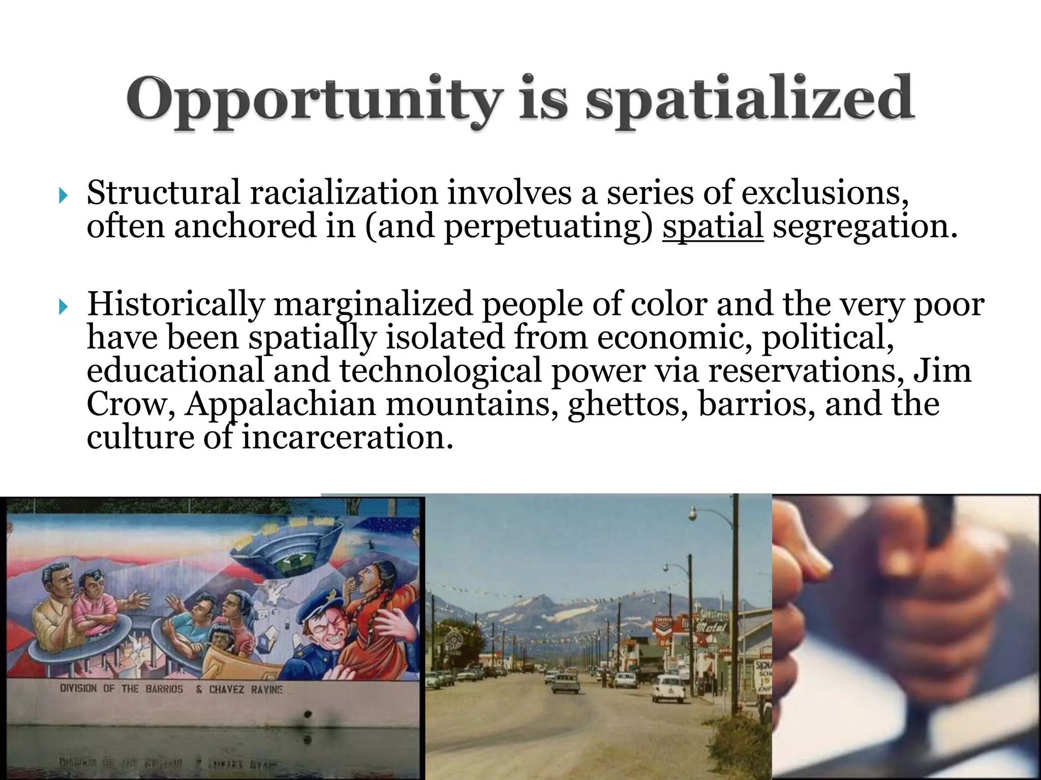    Structural racialization involves a series of exclusions,
    often anchored in (and perpetuating) spatial segregation.

   Historically marginalized people of color and the very poor
    have been spatially isolated from economic, political,
    educational and technological power via reservations, Jim
    Crow, Appalachian mountains, ghettos, barrios, and the
    culture of incarceration.
 