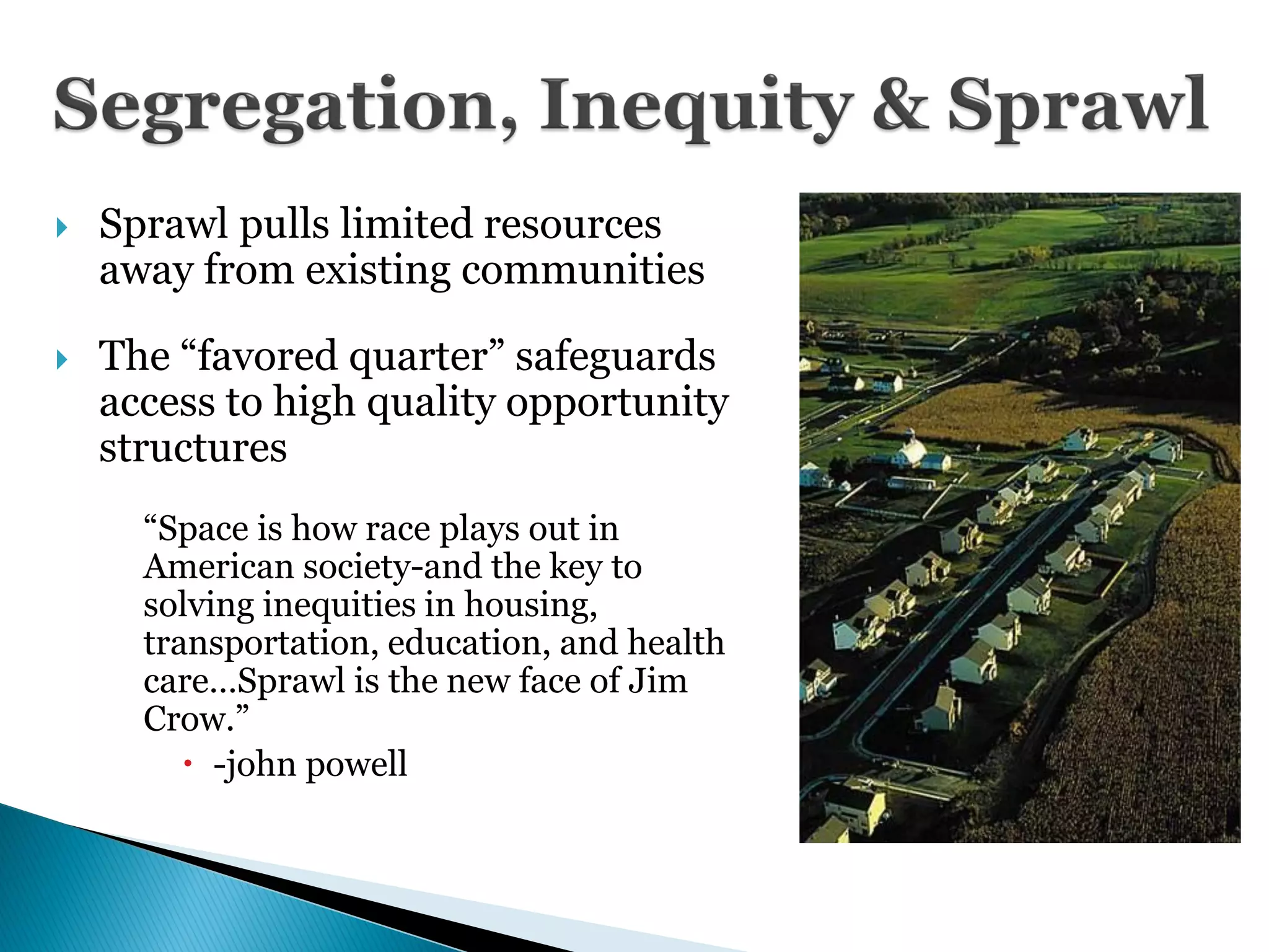 9
       Sprawl pulls limited resources
        away from existing communities

       The ―favored quarter‖ safeguards
        access to high quality opportunity
        structures
          ―Space is how race plays out in
          American society-and the key to
          solving inequities in housing,
          transportation, education, and health
          care…Sprawl is the new face of Jim
          Crow.‖
              -john powell
 
