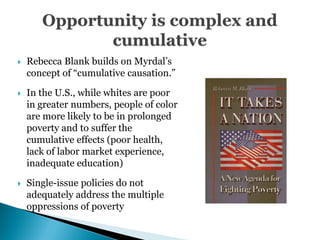    Rebecca Blank builds on Myrdal’s
    concept of ―cumulative causation.‖

   In the U.S., while whites are poor
    in greater numbers, people of color
    are more likely to be in prolonged
    poverty and to suffer the
    cumulative effects (poor health,
    lack of labor market experience,
    inadequate education)

   Single-issue policies do not
    adequately address the multiple
    oppressions of poverty
 