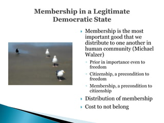    Membership is the most
    important good that we
    distribute to one another in
    human community (Michael
    Walzer)
    ◦ Prior in importance even to
      freedom
    ◦ Citizenship, a precondition to
      freedom
    ◦ Membership, a precondition to
      citizenship
   Distribution of membership
   Cost to not belong
 