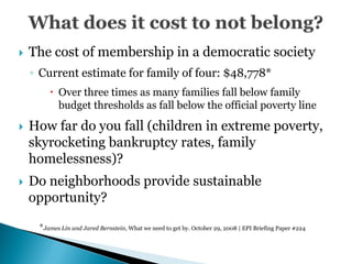    The cost of membership in a democratic society
    ◦ Current estimate for family of four: $48,778*
         Over three times as many families fall below family
          budget thresholds as fall below the official poverty line

   How far do you fall (children in extreme poverty,
    skyrocketing bankruptcy rates, family
    homelessness)?
   Do neighborhoods provide sustainable
    opportunity?

     *James Lin and Jared Bernstein, What we need to get by. October 29, 2008 | EPI Briefing Paper #224
 