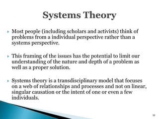   Most people (including scholars and activists) think of
    problems from a individual perspective rather than a
    systems perspective.

   This framing of the issues has the potential to limit our
    understanding of the nature and depth of a problem as
    well as a proper solution.

   Systems theory is a transdisciplinary model that focuses
    on a web of relationships and processes and not on linear,
    singular causation or the intent of one or even a few
    individuals.


                                                                 30
 