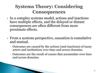    In a complex systems model, actions and inactions
    have multiple effects, and the delayed or distant
    consequences are often different from more
    proximate effects.

   From a systems perspective, causation is cumulative
    and mutual.
    ◦ Outcomes are caused by the actions (and inactions) of many
      actors and institutions over time and across domains.
    ◦ Outcomes are the result of causes that accumulate over time
      and across domains.



                                                                    31
 