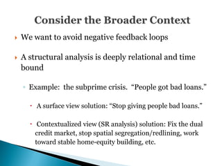 32




   We want to avoid negative feedback loops

   A structural analysis is deeply relational and time
    bound

    ◦ Example: the subprime crisis. ―People got bad loans.‖

       A surface view solution: ―Stop giving people bad loans.‖

       Contextualized view (SR analysis) solution: Fix the dual
        credit market, stop spatial segregation/redlining, work
        toward stable home-equity building, etc.
 