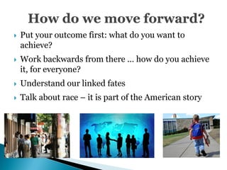    Put your outcome first: what do you want to
    achieve?
   Work backwards from there … how do you achieve
    it, for everyone?
   Understand our linked fates
   Talk about race – it is part of the American story
 