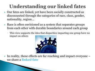    Our fates are linked, yet have been socially constructed as
    disconnected through the categories of race, class, gender,
    nationality, region…
   Race is often envisioned as a system that separates groups
    from each other with durable boundaries around each group
    ◦ This view supports the idea that disparities impacting one group have no
      impact on others




   In reality, these effects are far reaching and impact everyone –
    we share a linked fate
 