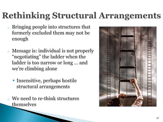 o   Bringing people into structures that
    formerly excluded them may not be
    enough

o   Message is: individual is not properly
    ―negotiating‖ the ladder when the
    ladder is too narrow or long … and
    we’re climbing alone

     Insensitive, perhaps hostile
      structural arrangements

o   We need to re-think structures
    themselves

                                             37
 