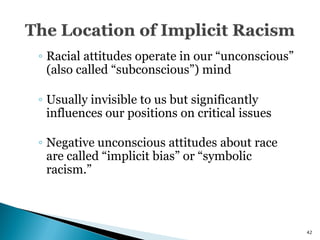 ◦ Racial attitudes operate in our ―unconscious‖
  (also called ―subconscious‖) mind

◦ Usually invisible to us but significantly
  influences our positions on critical issues

◦ Negative unconscious attitudes about race
  are called ―implicit bias‖ or ―symbolic
  racism.‖



                                                  42
 