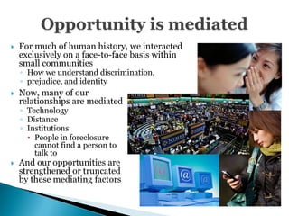    For much of human history, we interacted
    exclusively on a face-to-face basis within
    small communities
    ◦ How we understand discrimination,
    ◦ prejudice, and identity
   Now, many of our
    relationships are mediated
    ◦ Technology
    ◦ Distance
    ◦ Institutions
       People in foreclosure
        cannot find a person to
        talk to
   And our opportunities are
    strengthened or truncated
    by these mediating factors
 
