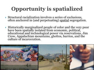    Structural racialization involves a series of exclusions,
    often anchored in (and perpetuating) spatial segregation.

   Historically marginalized people of color and the very poor
    have been spatially isolated from economic, political,
    educational and technological power via reservations, Jim
    Crow, Appalachian mountains, ghettos, barrios, and the
    culture of incarceration.
 