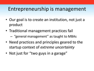 Entrepreneurship is managementOur goal is to create an institution, not just a productTraditional management practices fail “general management” as taught to MBAsNeed practices and principles geared to the startup context of extreme uncertaintyNot just for “two guys in a garage”