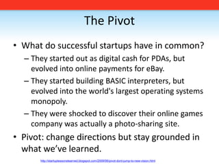 The PivotWhat do successful startups have in common?They started out as digital cash for PDAs, but evolved into online payments for eBay. They started building BASIC interpreters, but evolved into the world's largest operating systems monopoly. They were shocked to discover their online games company was actually a photo-sharing site.Pivot: change directions but stay grounded in what we’ve learned. http://startuplessonslearned.blogspot.com/2009/06/pivot-dont-jump-to-new-vision.html