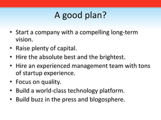 A good plan?Start a company with a compelling long-term vision. Raise plenty of capital.Hire the absolute best and the brightest.Hire an experienced management team with tons of startup experience.Focus on quality. Build a world-class technology platform.Build buzz in the press and blogosphere.
