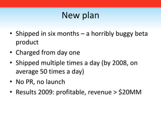 New planShipped in six months – a horribly buggy beta productCharged from day oneShipped multiple times a day (by 2008, on average 50 times a day)No PR, no launchResults 2009: profitable, revenue > $20MM