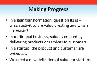 Making ProgressIn a lean transformation, question #1 is – which activities are value-creating and which are waste?In traditional business, value is created by delivering products or services to customersIn a startup, the product and customer are unknownsWe need a new definition of value for startups