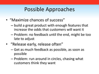 Possible Approaches“Maximize chances of success”build a great product with enough features that increase the odds that customers will want itProblem: no feedback until the end, might be too late to adjust “Release early, release often”Get as much feedback as possible, as soon as possibleProblem: run around in circles, chasing what customers think they want