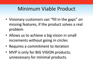 Minimum Viable ProductVisionary customers can “fill in the gaps” on missing features, if the product solves a real problemAllows us to achieve a big vision in small increments without going in circlesRequires a commitment to iterationMVP is only for BIG VISION products; unnecessary for minimal products.