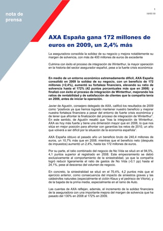 1
10/03/10nota de
prensa
AXA España gana 172 millones de
euros en 2009, un 2,4% más
La aseguradora consolida la solidez de su negocio y mejora notablemente su
margen de solvencia, con más de 400 millones de euros de excedente
Culmina con éxito el proceso de integración de Winterthur, la mayor operación
en la historia del sector asegurador español, pese a la fuerte crisis económica
En medio de un entorno económico extremadamente difícil, AXA España
consolidó en 2009 la solidez de su negocio, con un beneficio de 172
millones (+2,4%), aumentó su fortaleza financiera, elevando su ratio de
solvencia hasta el 172% (42 puntos porcentuales más que en 2008) y
finalizó con éxito el proceso de integración de Winterthur, mejorando los
ratios de rentabilidad y de satisfacción de clientes que la compañía tenía
en 2006, antes de iniciar la operación.
Javier de Agustín, consejero delegado de AXA, calificó los resultados de 2009
como “positivos ya que hemos logrado mantener nuestro beneficio y mejorar
nuestra fortaleza financiera a pesar del entorno de fuerte crisis económica y
de tener que afrontar la finalización del proceso de integración de Winterthur”.
En este sentido, de Agustín resaltó que “tras la integración de Winterthur,
AXA es hoy más fuerte y tiene una dimensión mayor que en 2006, lo que nos
sitúa en mejor posición para afrontar con garantías los retos de 2010, un año
que volverá a ser difícil por la situación de la economía española”.
AXA España obtuvo el pasado año un beneficio bruto de 240,4 millones de
euros, un 10,7% más que en 2008; mientras que el beneficio neto (después
de impuestos) aumentó un 2,4%, hasta los 172 millones de euros.
Por su parte, el ratio combinado del negocio de No Vida se situó en el 94,5%,
4,1 puntos superior al registrado en 2008. Este empeoramiento se debió
exclusivamente al comportamiento de la siniestralidad, ya que la compañía
logró reducir ligeramente el ratio de gastos de No Vida (-0,1 pp) hasta el
24,1%, pese al descenso del volumen de negocio.
En concreto, la siniestralidad se situó en el 70,4%, 4,2 puntos más que el
ejercicio anterior, como consecuencia del impacto de siniestros graves y las
catástrofes naturales (especialmente el ciclón Klaus y el pedrisco de Vitoria), y
de la bajada de la prima media, especialmente en el ramo de Auto.
Las cuentas de AXA reflejan, además, el incremento de la solidez financiera
de la aseguradora con una importante mejora del margen de solvencia que ha
pasado del 130% en 2008 al 172% en 2009.
 