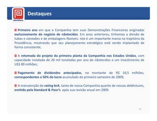 Destaques

  Primeiro ano em que a Companhia tem suas Demonstrações Financeiras originadas
exclusivamente do negócio de nãotecidos. Em anos anteriores, tínhamos a divisão de
tubos e conexões e de embalagens flexíveis. Isto é um importante marco na trajetória da
Providência, mostrando que seu planejamento estratégico está sendo implantado de
forma consistente;

  A retomada do projeto da primeira planta da Companhia nos Estados Unidos, com
capacidade instalada de 20 mil toneladas por ano de nãotecidos e um investimento de
US$ 80 milhões;

  Pagamento de dividendos antecipados, no montante de R$ 10,5 milhões,
correspondentes a 50% do lucro acumulado do primeiro semestre de 2009;

  A manutenção do rating brA, tanto de nossa Companhia quanto de nossas debêntures,
emitido pela Standard & Poor’s após sua revisão anual em 2009.




                                                                                   14
 