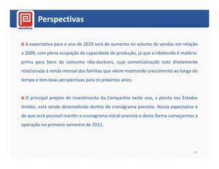 Perspectivas

 A expectativa para o ano de 2010 será de aumento no volume de vendas em relação
a 2009, com plena ocupação da capacidade de produção, já que o nãotecido é matéria-
prima para bens de consumo não-duráveis, cuja comercialização está diretamente
relacionada à renda mensal das famílias que vêem mostrando crescimento ao longo do
tempo e tem boas perspectivas para os próximos anos;


 O principal projeto de investimento da Companhia neste ano, a planta nos Estados
Unidos, está sendo desenvolvido dentro do cronograma previsto. Nossa expectativa é
de que será possível manter o cronograma inicial previsto e desta forma começarmos a
operação no primeiro semestre de 2011.




                                                                                  26
 