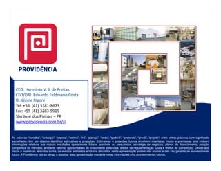 CEO: Hermínio V. S. de Freitas
   CFO/DRI: Eduardo Feldmann Costa
   RI: Gizele Rigoni
   Tel: +55 (41) 3381-8673
   Fax: +55 (41) 3283-5909
   São José dos Pinhais – PR
   www.providencia.com.br/ri


As palavras “acredita”, “antecipa”, “espera”, “estima”, “irá”, “planeja”, “pode”, “poderá”, “pretende”, “prevê”, “projeta”, entre outras palavras com significado
semelhante, têm por objetivo identificar estimativas e projeções. Estimativas e projeções futuras envolvem incertezas, riscos e premissas, pois incluem
                                                          projeções.
informações relativas aos nossos resultados operacionais futuros possíveis ou presumidos, estratégia de negócios, planos de financiamento, posição
competitiva no mercado, ambiente setorial, oportunidades de crescimento potenciais, efeitos de regulamentação futura e efeitos da competição. Devido aos
                                                                                                                                          competição.
riscos e incertezas descritos acima, os eventos estimados e futuros discutidos nesta apresentação podem não ocorrer e não são garantia de acontecimento
futuro.
futuro. A Providência não se obriga a atualizar essa apresentação mediante novas informações e/ou acontecimentos futuros.
                                                                                                                        futuros.
 
