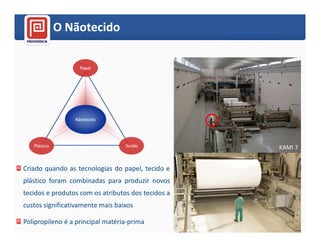 O Nãotecido

                   Papel




                 Nãotecido




   Plástico                       Tecido            KAMI 7


Criado quando as tecnologias do papel, tecido e
plástico foram combinadas para produzir novos
tecidos e produtos com os atributos dos tecidos a
custos significativamente mais baixos

Polipropileno é a principal matéria-prima             8
 
