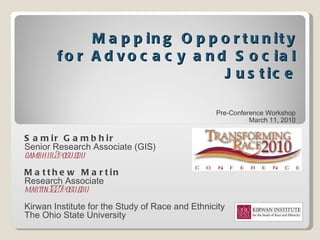 Mapping Opportunity for Advocacy and Social Justice Pre-Conference Workshop March 11, 2010 Samir Gambhir Senior Research Associate (GIS) [email_address] Matthew Martin Research Associate [email_address] Kirwan Institute for the Study of Race and Ethnicity The Ohio State University 