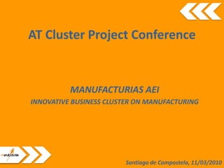 AT Cluster Project Conference


          MANUFACTURIAS AEI
INNOVATIVE BUSINESS CLUSTER ON MANUFACTURING




                        Santiago de Compostela, 11/03/2010
 