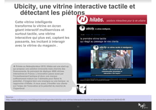 Ubicity, une vitrine interactive tactile et
         détectant les piétons
         Cette vitrine intelligente
         transforme la vitrine en écran
         géant interactif multiservices et
         surtout tactile, une vitrine
         interactive qui plus est, captant les
         passants, les incitant à interagir
         avec la vitrine du magasin .




           Primée au Netexplorateur 2010, Hilabs est une start-up
       qui propose une solution innovante mais cherche des
       financements. Ils prévoient de déployer 4000 vitrines
       interactives en France. L’innovation passe aussi par
       l’investissement tactique et donc une marque
       suffisamment mature sur l’ubimedia pour flairer le
       potentiel. J’imagine bien une enseigne ou une banque se
       rapprocher d’Hilabs. A nous aussi, d’éveiller nos clients
       sur l’enjeu de l’innovation et le potentiel du marché de
       l’hyperlocal



Source :
http://www.sqliagency.com/blogs/ubimediagarden/ubicity-une-vitrine-interactive-tactile-et-detectant-les-pietons-2010-02-09


                                                                        11
 