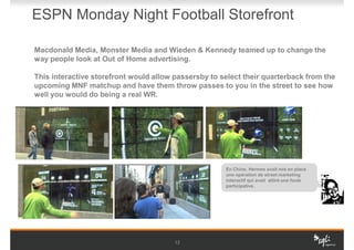 ESPN Monday Night Football Storefront

Macdonald Media, Monster Media and Wieden & Kennedy teamed up to change the
way people look at Out of Home advertising.

This interactive storefront would allow passersby to select their quarterback from the
upcoming MNF matchup and have them throw passes to you in the street to see how
well you would do being a real WR.




                                                      En Chine, Hermes avait mis en place
                                                      une opération de street marketing
                                                      interactif qui avait attiré une foule
                                                      participative.




                                        12
 