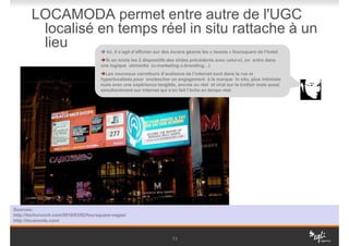 LOCAMODA permet entre autre de l'UGC
         localisé en temps réel in situ rattache à un
         lieu                            Ici, il s’agit d’afficher sur des écrans géants les « tweets » foursquare de l’hotel
                                        Si on mixte les 2 dispositifs des slides précédents avec celui-ci, on entre dans
                                      une logique ubimedia (u-marketing u-branding…)
                                        Les nouveaux carrefours d’audience de l’internet sont dans la rue et
                                      hyperlocalisés pour enclencher un engagement à la marque in situ, plus intimiste
                                      mais avec une expérience tangible, ancrée au réel et viral sur le trottoir mais aussi
                                      simultanément sur internet qui s’en fait l’écho en temps réel.




Sources:
http://techcrunch.com/2010/03/02/foursquare-vegas/
http://locamoda.com/


                                                                         13
 
