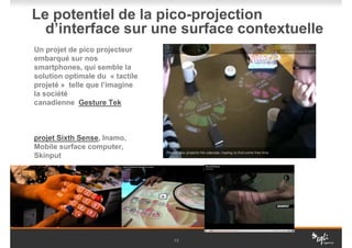 Le potentiel de la pico-projection
  d’interface sur une surface contextuelle
Un projet de pico projecteur
embarqué sur nos
smartphones, qui semble la
solution optimale du « tactile
projeté » telle que l’imagine
la société
canadienne Gesture Tek



projet Sixth Sense, Inamo,
Mobile surface computer,
Skinput




                                 15
 